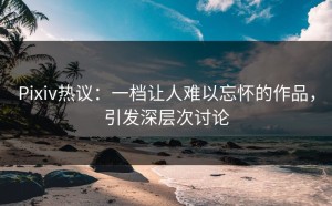 Pixiv热议：一档让人难以忘怀的作品，引发深层次讨论