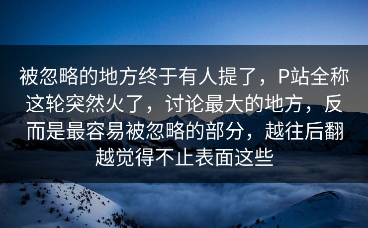 被忽略的地方终于有人提了，P站全称这轮突然火了，讨论最大的地方，反而是最容易被忽略的部分，越往后翻越觉得不止表面这些