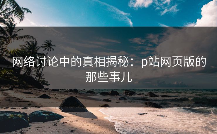 网络讨论中的真相揭秘:p站网页版的那些事儿 网络讨论中的真相揭秘:p站网页版的那些事儿