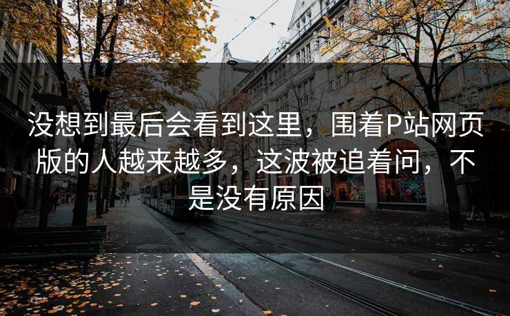 没想到最后会看到这里,围着P站网页版的人越来越多,这波被追着问,不是没有原因 没想到最后会看到这里,围着P站网页版的人越来越多,这波被追着问,不是没有原因
