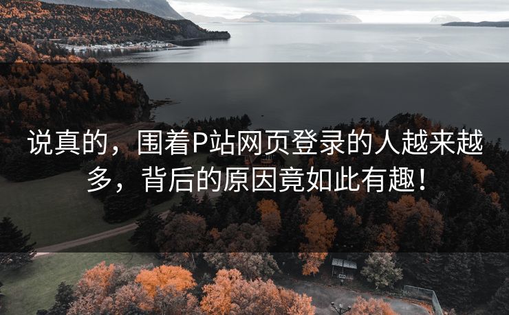 说真的,围着P站网页登录的人越来越多,背后的原因竟如此有趣! 说真的,围着P站网页登录的人越来越多,背后的原因竟如此有趣!