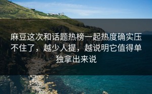 麻豆这次和话题热榜一起热度确实压不住了，越少人提，越说明它值得单独拿出来说