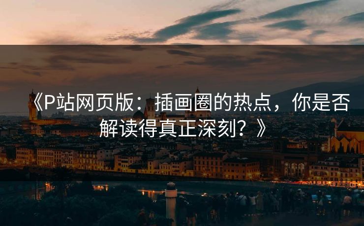 《P站网页版：插画圈的热点，你是否解读得真正深刻？》