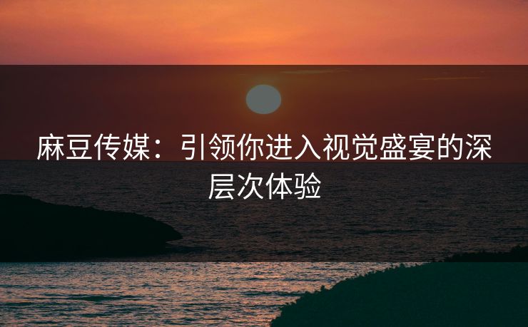 麻豆传媒:引领你进入视觉盛宴的深层次体验 麻豆传媒:引领你进入视觉盛宴的深层次体验