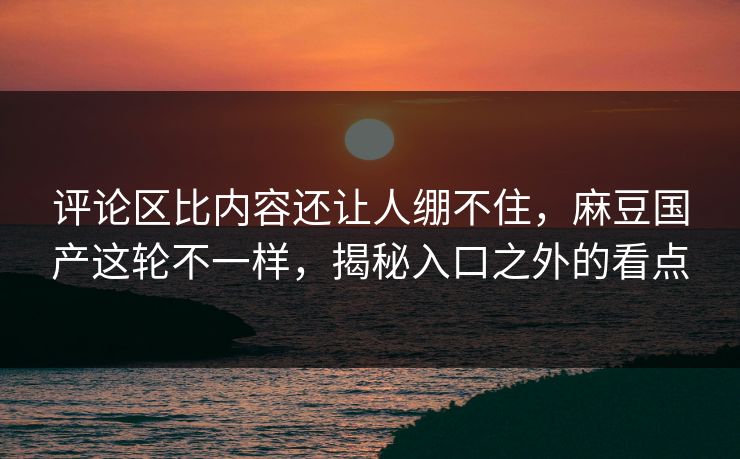 评论区比内容还让人绷不住,麻豆国产这轮不一样,揭秘入口之外的看点 评论区比内容还让人绷不住,麻豆国产这轮不一样,揭秘入口之外的看点