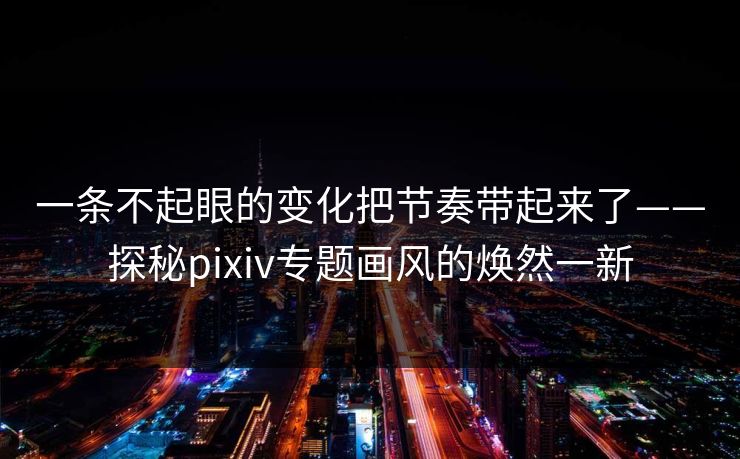 一条不起眼的变化把节奏带起来了——探秘pixiv专题画风的焕然一新 一条不起眼的变化把节奏带起来了——探秘pixiv专题画风的焕然一新