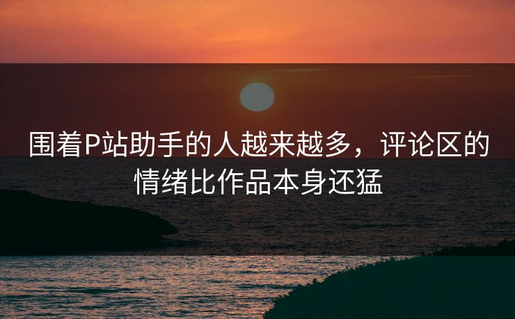 围着P站助手的人越来越多,评论区的情绪比作品本身还猛 围着P站助手的人越来越多,评论区的情绪比作品本身还猛