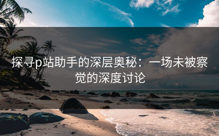 探寻p站助手的深层奥秘:一场未被察觉的深度讨论 探寻p站助手的深层奥秘:一场未被察觉的深度讨论