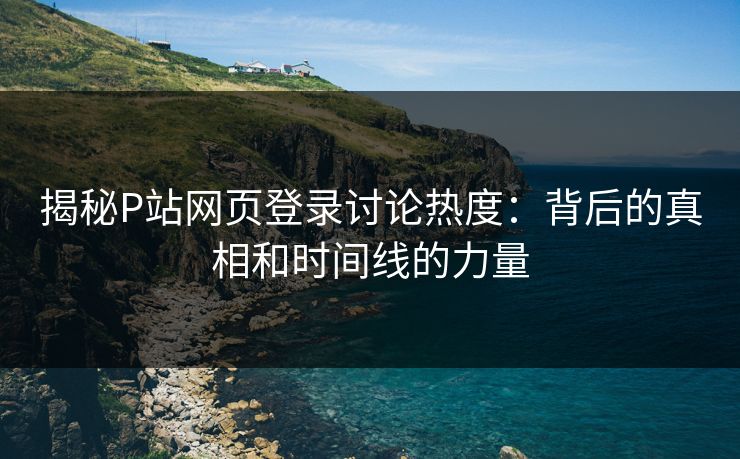 揭秘P站网页登录讨论热度:背后的真相和时间线的力量 揭秘P站网页登录讨论热度:背后的真相和时间线的力量