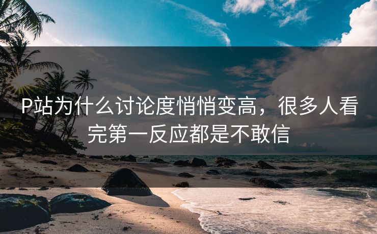 P站为什么讨论度悄悄变高，很多人看完第一反应都是不敢信