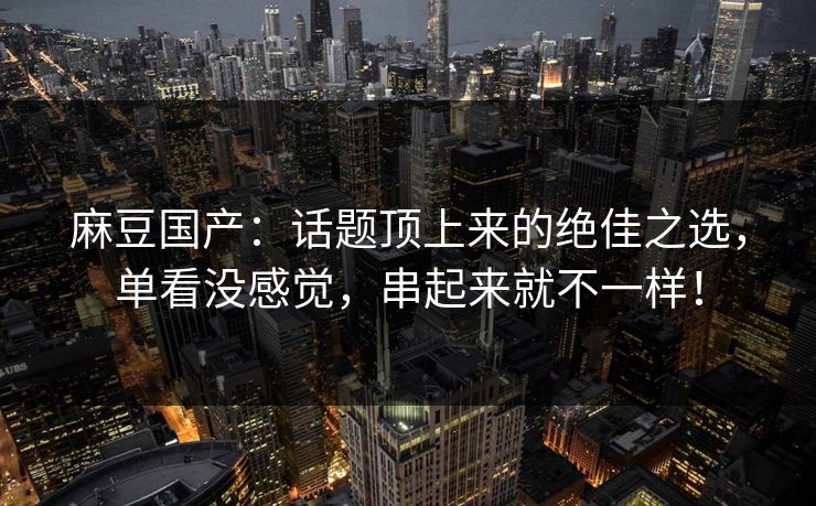 麻豆国产:话题顶上来的绝佳之选,单看没感觉,串起来就不一样! 麻豆国产:话题顶上来的绝佳之选,单看没感觉,串起来就不一样!