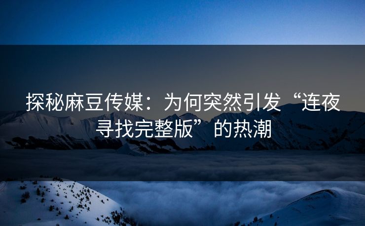 探秘麻豆传媒:为何突然引发“连夜寻找完整版”的热潮 探秘麻豆传媒:为何突然引发“连夜寻找完整版”的热潮