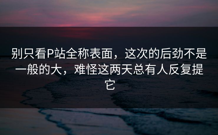 别只看P站全称表面,这次的后劲不是一般的大,难怪这两天总有人反复提它 别只看P站全称表面,这次的后劲不是一般的大,难怪这两天总有人反复提它
