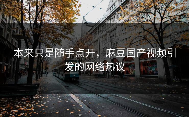 本来只是随手点开,麻豆国产视频引发的网络热议 本来只是随手点开,麻豆国产视频引发的网络热议