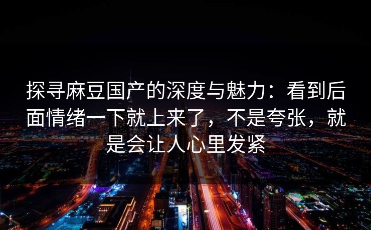 探寻麻豆国产的深度与魅力:看到后面情绪一下就上来了,不是夸张,就是会让人心里发紧 探寻麻豆国产的深度与魅力:看到后面情绪一下就上来了,不是夸张,就是会让人心里发紧