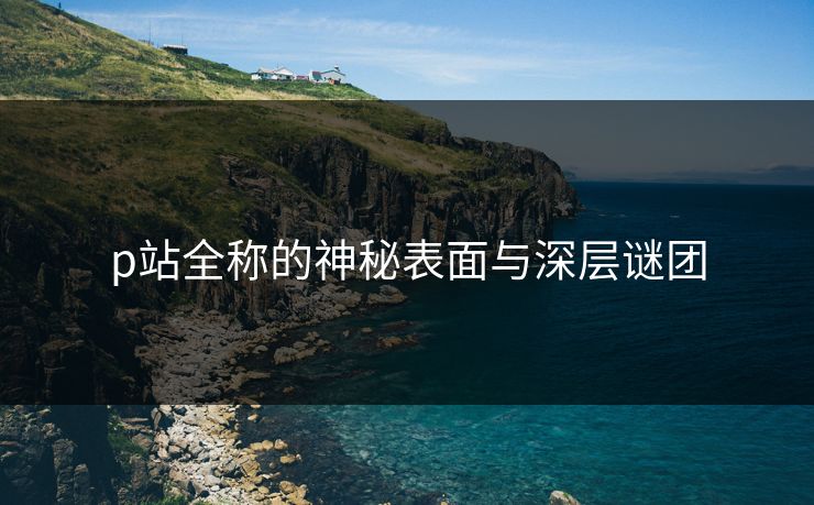 p站全称的神秘表面与深层谜团 p站全称的神秘表面与深层谜团