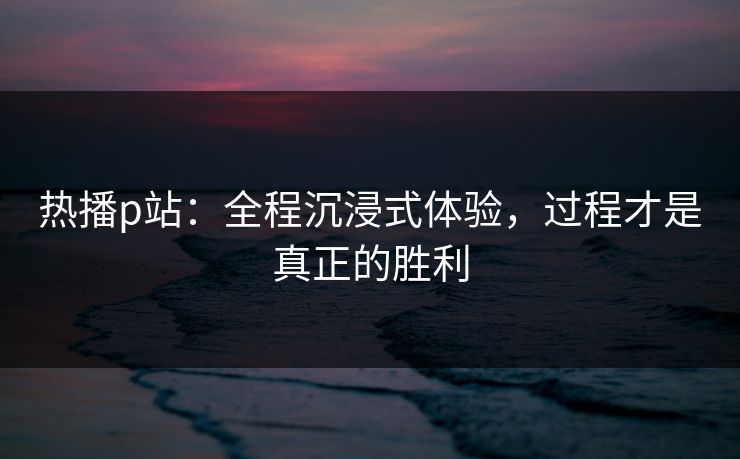 热播p站:全程沉浸式体验,过程才是真正的胜利 热播p站:全程沉浸式体验,过程才是真正的胜利