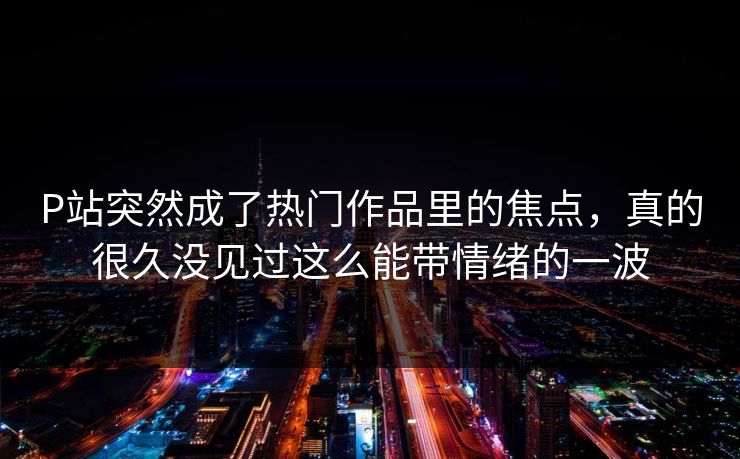 P站突然成了热门作品里的焦点,真的很久没见过这么能带情绪的一波 P站突然成了热门作品里的焦点,真的很久没见过这么能带情绪的一波