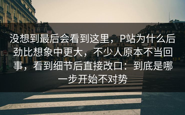没想到最后会看到这里,P站为什么后劲比想象中更大,不少人原本不当回事,看到细节后直接改口:到底是哪一步开始不对势 没想到最后会看到这里,P站为什么后劲比想象中更大,不少人原本不当回事,看到细节后直接改口:到底是哪一步开始不对势