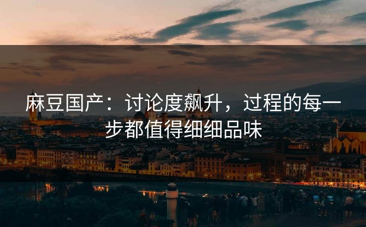 麻豆国产:讨论度飙升,过程的每一步都值得细细品味 麻豆国产:讨论度飙升,过程的每一步都值得细细品味