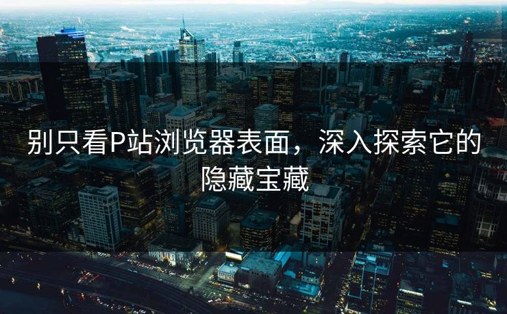 别只看P站浏览器表面,深入探索它的隐藏宝藏 别只看P站浏览器表面,深入探索它的隐藏宝藏
