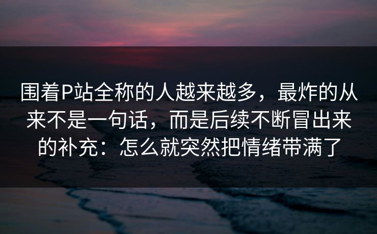围着P站全称的人越来越多,最炸的从来不是一句话,而是后续不断冒出来的补充:怎么就突然把情绪带满了 围着P站全称的人越来越多,最炸的从来不是一句话,而是后续不断冒出来的补充:怎么就突然把情绪带满了