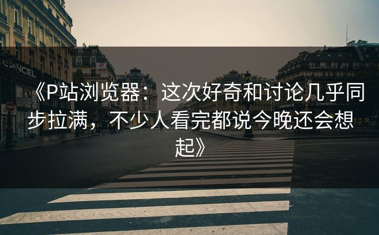 《P站浏览器:这次好奇和讨论几乎同步拉满,不少人看完都说今晚还会想起》 《P站浏览器:这次好奇和讨论几乎同步拉满,不少人看完都说今晚还会想起》