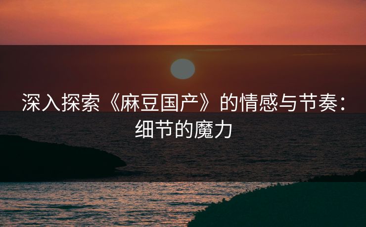 深入探索《麻豆国产》的情感与节奏:细节的魔力 深入探索《麻豆国产》的情感与节奏:细节的魔力