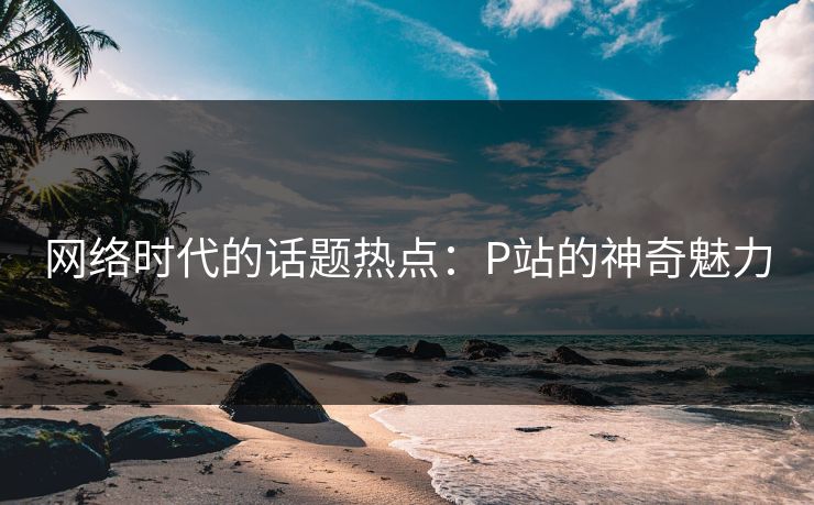 网络时代的话题热点:P站的神奇魅力 网络时代的话题热点:P站的神奇魅力