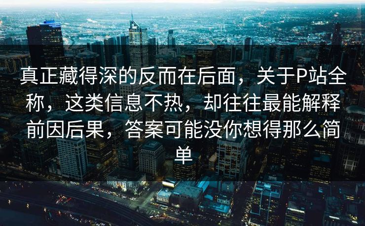 真正藏得深的反而在后面,关于P站全称,这类信息不热,却往往最能解释前因后果,答案可能没你想得那么简单 真正藏得深的反而在后面,关于P站全称,这类信息不热,却往往最能解释前因后果,答案可能没你想得那么简单