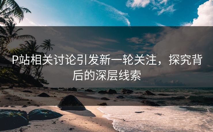 P站相关讨论引发新一轮关注,探究背后的深层线索 P站相关讨论引发新一轮关注,探究背后的深层线索