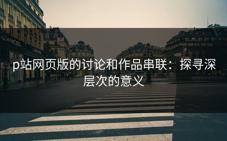 p站网页版的讨论和作品串联:探寻深层次的意义 p站网页版的讨论和作品串联:探寻深层次的意义